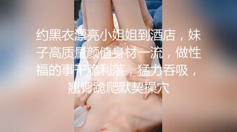 约黑衣漂亮小姐姐到酒店，妹子高质量颜值身材一流，做性福的事干脆利落，猛力吞吸，翘臀跪爬默契操穴