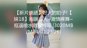 【新片速遞】好大的奶子!【妹18】胸器逼人~激情裸舞~抠逼喷水撒尿特写 [3020MB/MP4/01:23:26]