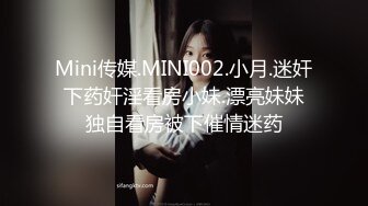 Mini传媒.MINI002.小月.迷奸下药奸淫看房小妹.漂亮妹妹独自看房被下催情迷药