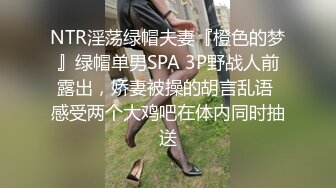 NTR淫荡绿帽夫妻『橙色的梦』绿帽单男SPA 3P野战人前露出，娇妻被操的胡言乱语 感受两个大鸡吧在体内同时抽送