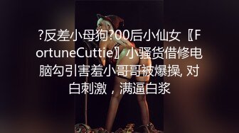 ?反差小母狗?00后小仙女〖FortuneCuttie〗小骚货借修电脑勾引害羞小哥哥被爆操, 对白刺激，满逼白浆