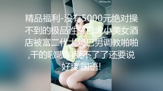 精品福利-没有5000元绝对操不到的极品性感白虎小美女酒店被富二代大鸡巴男调教啪啪,干的嗷嗷叫受不了了还要说好爽.国语!