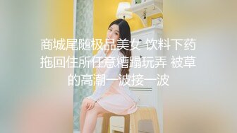 商城尾随极品美女 饮料下药拖回住所任意糟蹋玩弄 被草的高潮一波接一波