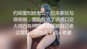 约闺蜜和她老公一起来家玩勾搭啪啪，露脸脱光了诱惑口交大鸡巴各种爆草抽插被自己老公发现，让他去干别人老婆