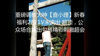 重磅调教大神【查小理】新春福利2部 1V未流出 超顶，公众场合露出勾搭精彩刺激超会玩