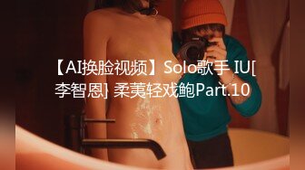 【AI换脸视频】Solo歌手 IU[李智恩] 柔荑轻戏鲍Part.10