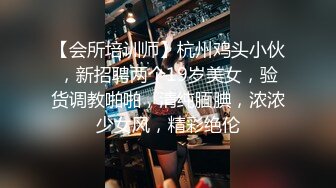 【会所培训师】杭州鸡头小伙，新招聘两个19岁美女，验货调教啪啪，清纯腼腆，浓浓少女风，精彩绝伦