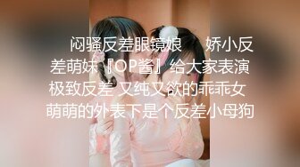 ❤️闷骚反差眼镜娘❤️娇小反差萌妹『OP酱』给大家表演极致反差 又纯又欲的乖乖女 萌萌的外表下是个反差小母狗