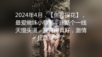 2024年4月，【鱼哥探花】，最爱嫩妹小萝莉，还是个一线天馒头逼，发育得真好，激情狂草爽死了