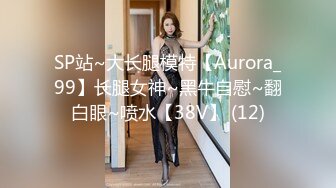 SP站~大长腿模特【Aurora_99】长腿女神~黑牛自慰~翻白眼~喷水【38V】 (12)