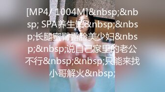 [MP4/ 1004M]&nbsp;&nbsp; SPA养生馆&nbsp;&nbsp;长腿蜜臀露脸美少妇&nbsp;&nbsp;说自己家里的老公不行&nbsp;&nbsp;只能来找小哥解火&nbsp;