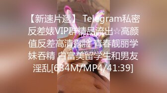 【新速片遞】 Telegram私密反差婊VIP群精品流出☆高颜值反差高清露脸 青春靓丽学妹吞精 白富美留学生和男友淫乱[634M/MP4/41:39]