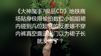 《大神魔手?极品CD》地铁商场贴身极限偸拍数位小姐姐裙内碰到几位超骚的反差婊不穿内裤真空露逼出门以为裙子长就没事了？