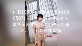 (HD1080P)(million)(umso00507)デリヘル嬢を呼んだらまさかの知り合いがやって来た…！？10人 総集编