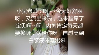 小吴老师：啊~~今天好舒服呀，又流出来啦，越来越痒了宝贝啊~啊，内裤肯定每天都要换呀，送给你呀，自慰高潮白浆液体流出来！