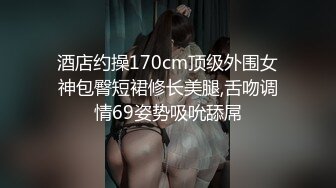 酒店约操170cm顶级外围女神包臀短裙修长美腿,舌吻调情69姿势吸吮舔屌