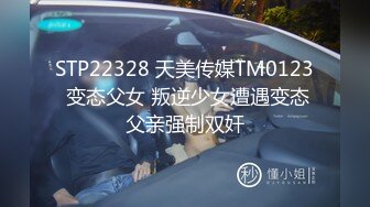 STP22328 天美传媒TM0123 变态父女 叛逆少女遭遇变态父亲强制双奸