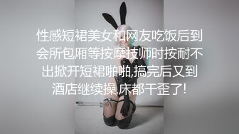 性感短裙美女和网友吃饭后到会所包厢等按摩技师时按耐不出掀开短裙啪啪,搞完后又到酒店继续操,床都干歪了!