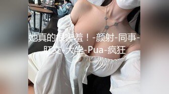 她真的很害羞！-颜射-同事-肛交-大学-Pua-疯狂