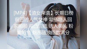 [MP4]【渣女来袭】长期日榜前五的人气女神 勾搭路人回家啪啪 前凸后翘 诱人美乳 粉嫩鲍鱼 魅惑骚浪指数满分