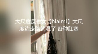 大尺度反差女【Naimi】大尺度边走路就湿了 各种肛塞