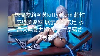 极品萝莉网黄kittyxkum 超性感绝美嫩妹 展示美腿玉足 水晶大屌暴力插穴 这才是骚货该有的样子