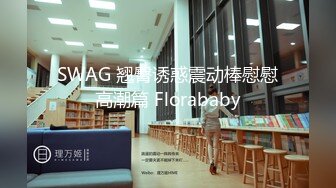 SWAG 翘臀诱惑震动棒慰慰高潮篇 Florababy