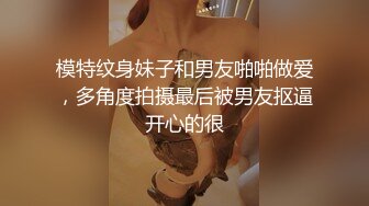 模特纹身妹子和男友啪啪做爱，多角度拍摄最后被男友抠逼开心的很