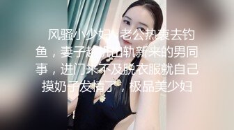 ✿风骚小少妇✿老公热衷去钓鱼，妻子趁机出轨新来的男同事，进门来不及脱衣服就自己摸奶子发情了，极品美少妇