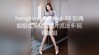 hongkongdoll hkd-38 玩偶姐姐会员私信短片流出 6-玩偶姐姐