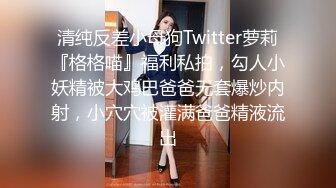 清纯反差小母狗Twitter萝莉『格格喵』福利私拍，勾人小妖精被大鸡巴爸爸无套爆炒内射，小穴穴被灌满爸爸精液流出