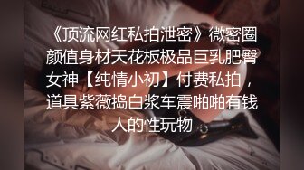 《顶流网红私拍泄密》微密圈颜值身材天花板极品巨乳肥臀女神【纯情小初】付费私拍，道具紫薇捣白浆车震啪啪有钱人的性玩物