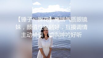 【锤子丶探花】高端气质眼镜妹，颜值性格超好，互摸调情主动骑乘，浪叫呻吟好听