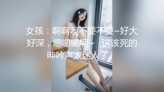 女孩：啊啊啊不要不要~好大好深，嗯嗯嗯呢~   这该死的呻吟声太迷人了。