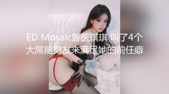 ED Mosaic兽医琪琪 叫了4个大屌前男友来满足她的前任癖