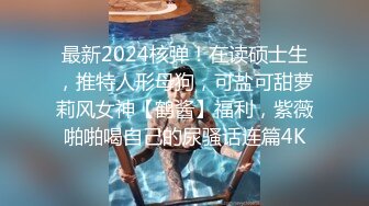 最新2024核弹！在读硕士生，推特人形母狗，可盐可甜萝莉风女神【鹤酱】福利，紫薇啪啪喝自己的尿骚话连篇4K