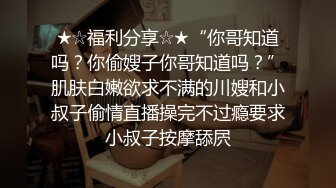 ★☆福利分享☆★“你哥知道吗？你偷嫂子你哥知道吗？”肌肤白嫩欲求不满的川嫂和小叔子偷情直播操完不过瘾要求小叔子按摩舔屄