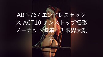 ABP-767 エンドレスセックス ACT.10 ノンストップ撮影ノーカット編集！！限界大亂交