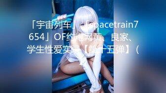 「宇宙列车」「spacetrain7654」OF约炮网黄、良家、学生性爱实录【第十五弹】 (1)