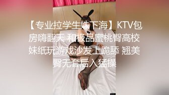 【专业拉学生妹下海】KTV包房嗨翻天 和极品蜜桃臀高校妹纸玩游戏沙发上跪舔 翘美臀无套后入猛操