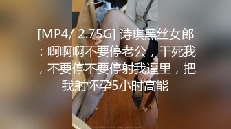 [MP4/ 2.75G] 诗琪黑丝女郎：啊啊啊不要停老公，干死我，不要停不要停射我逼里，把我射怀孕5小时高能