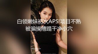 白领嫩妹初次APS!项目不熟被骗操糟蹋干净小穴