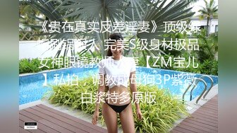 《贵在真实反差淫妻》顶级绿帽刷锅狠人 完美S级身材极品女神眼镜教师人妻【ZM宝儿】私拍，调教成母狗3P紫薇白浆特多原版