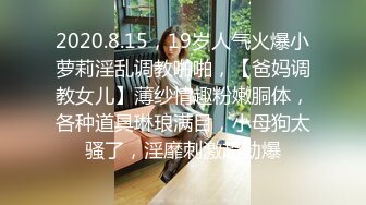 2020.8.15，19岁人气火爆小萝莉淫乱调教啪啪，【爸妈调教女儿】薄纱情趣粉嫩胴体，各种道具琳琅满目，小母狗太骚了，淫靡刺激超劲爆