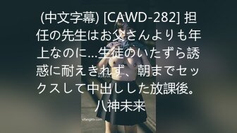 (中文字幕) [CAWD-282] 担任の先生はお父さんよりも年上なのに…生徒のいたずら誘惑に耐えきれず、朝までセックスして中出しした放課後。 八神未来