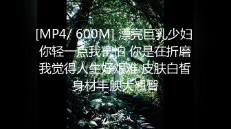 [MP4/ 600M] 漂亮巨乳少妇 你轻一点我害怕 你是在折磨我觉得人生好艰难 皮肤白皙身材丰腴大翘臀