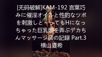 [无码破解]KAM-192 言葉巧みに催淫オイルと性的なツボを刺激しと～ってもHになっちゃった巨乳娘を弄ぶデカちんマッサージ師の記録 Part.3 横山夏希