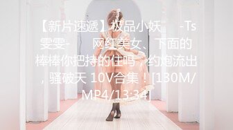 【新片速遞】极品小妖❤️-Ts雯雯-❤️ 网红美女、下面的棒棒你把持的住吗，约炮流出，骚破天 10V合集！[130M/MP4/13:34]