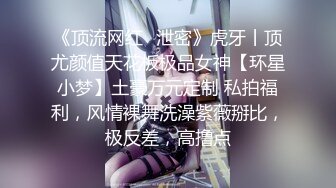 《顶流网红✿泄密》虎牙丨顶尤颜值天花板极品女神【环星小梦】土豪万元定制 私拍福利，风情裸舞洗澡紫薇掰比，极反差，高撸点