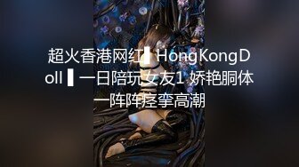 超火香港网红▌HongKongDoll ▌一日陪玩女友1 娇艳胴体一阵阵痉挛高潮